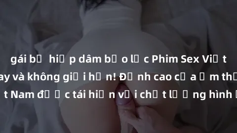 gái bị hiếp dâm bạo lực Phim Sex Việt Nam HD - Xem ngay và không giới hạn! Đỉnh cao của ẩm thực tình dục Việt Nam được tái hiện với chất lượng hình ảnh sắc nét. Hãy thưởng thức ngay!