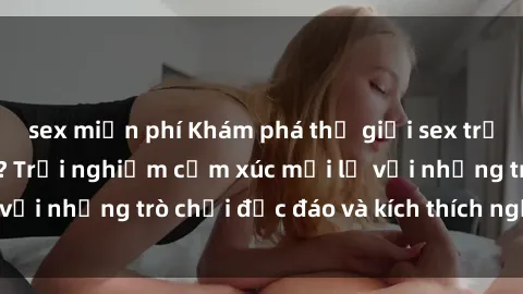 sex miễn phí Khám phá thế giới sex trực tuyến: Hơn tuổi? Trải nghiệm cảm xúc mới lạ với những trò chơi độc đáo và kích thích người lớn