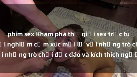 phim sex Khám phá thế giới sex trực tuyến: Hơn tuổi? Trải nghiệm cảm xúc mới lạ với những trò chơi độc đáo và kích thích người lớn