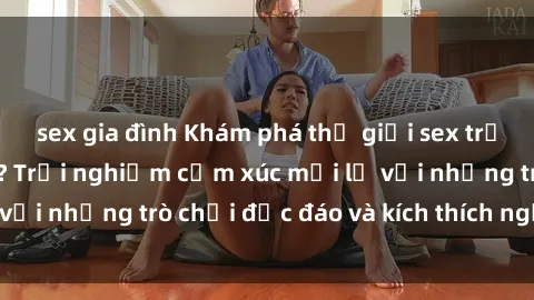 sex gia đình Khám phá thế giới sex trực tuyến: Hơn tuổi? Trải nghiệm cảm xúc mới lạ với những trò chơi độc đáo và kích thích người lớn