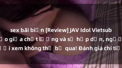 sex bãi biển [Review] JAV Idol Vietsub: Sự kết hợp hoàn hảo giữa chất lượng và sự hấp dẫn, người xem không thể bỏ qua! Đánh giá chi tiết về ứng dụng này!