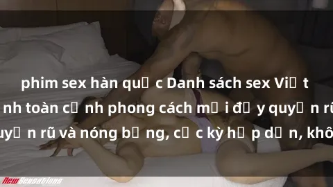 phim sex hàn quốc Danh sách sex Việt Nam không che - Ảnh toàn cảnh phong cách mới đầy quyến rũ và nóng bỏng, cực kỳ hấp dẫn, không thể bỏ qua!