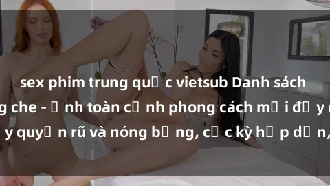 sex phim trung quốc vietsub Danh sách sex Việt Nam không che - Ảnh toàn cảnh phong cách mới đầy quyến rũ và nóng bỏng, cực kỳ hấp dẫn, không thể bỏ qua!