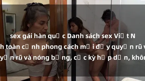 sex gái hàn quốc Danh sách sex Việt Nam không che - Ảnh toàn cảnh phong cách mới đầy quyến rũ và nóng bỏng, cực kỳ hấp dẫn, không thể bỏ qua!