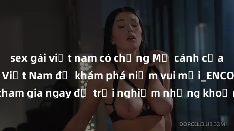 sex gái việt nam có chồng Mở cánh cửa thế giới sex MILF Việt Nam để khám phá niềm vui mới_ENCODE_. Hãy tham gia ngay để trải nghiệm những khoảnh khắc đầy kích thích và đam mê.