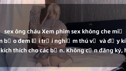 sex ông cháu Xem phim sex không che miễn phí tại đây, đảm bảo đem lại trải nghiệm thú vị và đầy kích thích cho các bạn. Không cần đăng ký, hoàn toàn miễn phí.