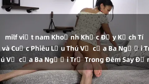 milf việt nam Khoảnh Khắc Đầy Kịch Tính: Sex Việt Nam và Cuộc Phiêu Lưu Thú Vị của Ba Người Trẻ Trong Đêm Say Đắm