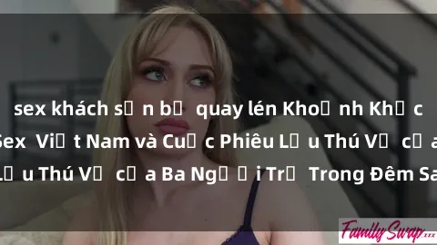 sex khách sạn bị quay lén Khoảnh Khắc Đầy Kịch Tính: Sex Việt Nam và Cuộc Phiêu Lưu Thú Vị của Ba Người Trẻ Trong Đêm Say Đắm