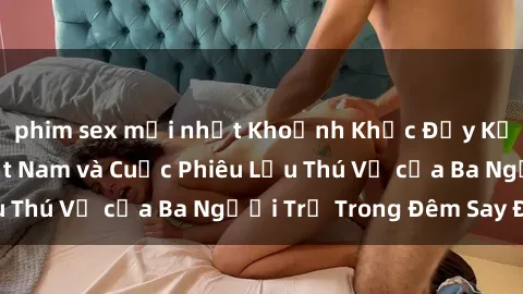 phim sex mới nhất Khoảnh Khắc Đầy Kịch Tính: Sex Việt Nam và Cuộc Phiêu Lưu Thú Vị của Ba Người Trẻ Trong Đêm Say Đắm