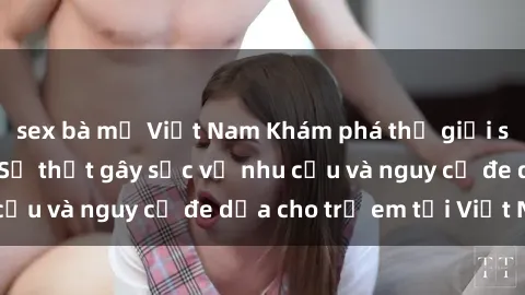 sex bà mẹ Việt Nam Khám phá thế giới sex loli Việt Nam: Sự thật gây sốc về nhu cầu và nguy cơ đe dọa cho trẻ em tại Việt Nam