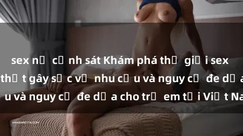 sex nữ cảnh sát Khám phá thế giới sex loli Việt Nam: Sự thật gây sốc về nhu cầu và nguy cơ đe dọa cho trẻ em tại Việt Nam