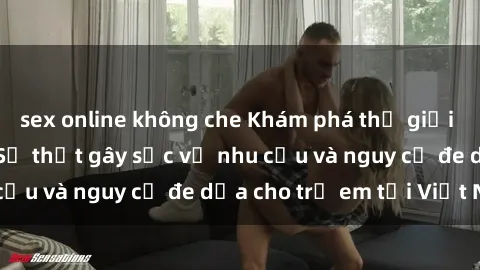 sex online không che Khám phá thế giới sex loli Việt Nam: Sự thật gây sốc về nhu cầu và nguy cơ đe dọa cho trẻ em tại Việt Nam