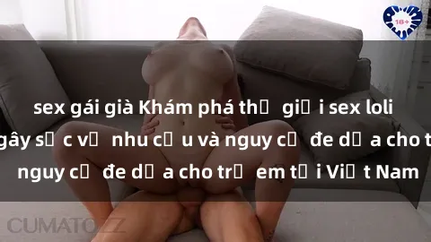 sex gái già Khám phá thế giới sex loli Việt Nam: Sự thật gây sốc về nhu cầu và nguy cơ đe dọa cho trẻ em tại Việt Nam