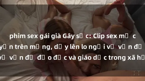 phim sex gái già Gây sốc: Clip sex mẹ con Việt Nam lan truyền trên mạng, dấy lên lo ngại về vấn đề đạo đức và giáo dục trong xã hội hiện nay.