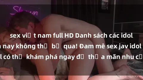 sex việt nam full HD Danh sách các idol JAV hot nhất hiện nay không thể bỏ qua! Đam mê sex jav idol có thể khám phá ngay để thỏa mãn nhu cầu giải trí của mình!