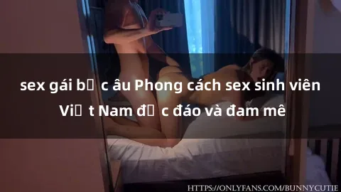 sex gái bắc âu Phong cách sex sinh viên Việt Nam độc đáo và đam mê